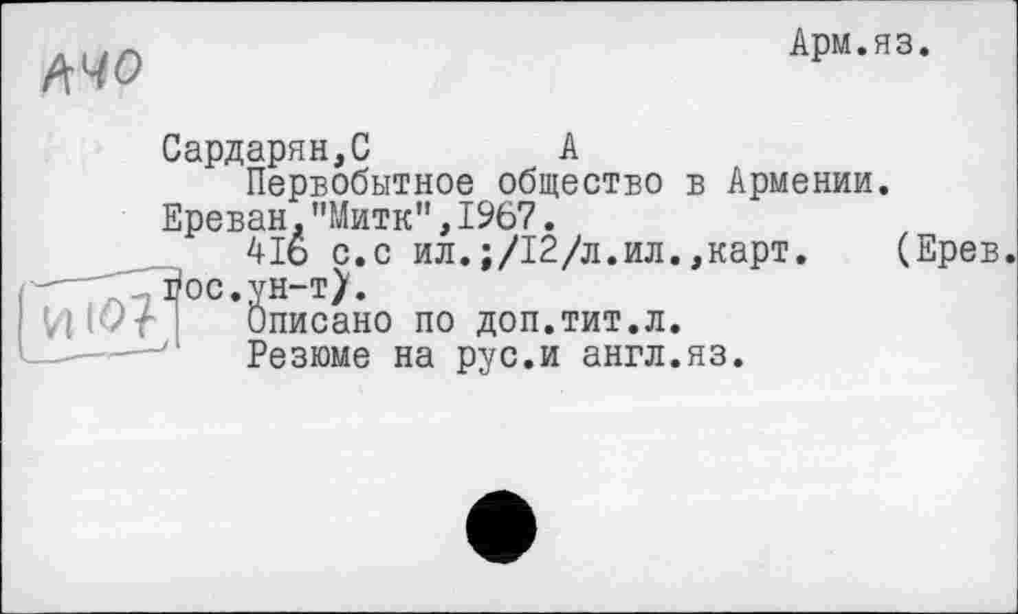 ﻿іїчо
Арм.яз.
Сардарян,С	А
Первобытное общество в Армении.
Ереван."Митк”,1967.
4І6 с.с ил.;/12/л.ил.,карт. (Ерев.
И 1^71 *0писано по доп.тит.л.
Резюме на рус.и англ.яз.